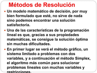 Métodos de Resolución
 Un modelo matemático de decisión, por muy
bien formulado que esté, no sirve de nada
sino podemos encontrar una solución
satisfactoria.
 Una de las características de la programación
lineal es que, gracias a sus propiedades
matemáticas, se consigue la solución óptima
sin muchas dificultades.
 En primer lugar se verá el método gráfico, un
sistema limitado a problemas con dos
variables, y a continuación el método Simplex,
el algoritmo más común para solucionar
problemas lineales con muchas variables y
 
