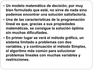  Un modelo matemático de decisión, por muy
bien formulado que esté, no sirve de nada sino
podemos encontrar una solución satisfactoria.
 Una de las características de la programación
lineal es que, gracias a sus propiedades
matemáticas, se consigue la solución óptima
sin muchas dificultades.
 En primer lugar se verá el método gráfico, un
sistema limitado a problemas con dos
variables, y a continuación el método Simplex,
el algoritmo más común para solucionar
problemas lineales con muchas variables y
restricciones.
 