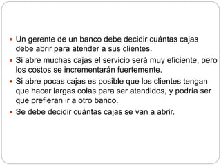  Un gerente de un banco debe decidir cuántas cajas
debe abrir para atender a sus clientes.
 Si abre muchas cajas el servicio será muy eficiente, pero
los costos se incrementarán fuertemente.
 Si abre pocas cajas es posible que los clientes tengan
que hacer largas colas para ser atendidos, y podría ser
que prefieran ir a otro banco.
 Se debe decidir cuántas cajas se van a abrir.
 