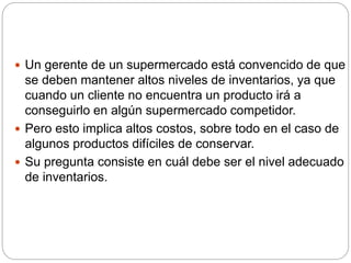  Un gerente de un supermercado está convencido de que
se deben mantener altos niveles de inventarios, ya que
cuando un cliente no encuentra un producto irá a
conseguirlo en algún supermercado competidor.
 Pero esto implica altos costos, sobre todo en el caso de
algunos productos difíciles de conservar.
 Su pregunta consiste en cuál debe ser el nivel adecuado
de inventarios.
 