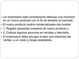  Un empresario está considerando efectuar una inversión
en un nuevo producto con el fin de lanzarlo al mercado.
 El nuevo producto podría comercializarse dos modos:
 1. Regalar pequeñas muestras de nuevo producto y
 2. Colocar algunos anuncios en revistas y televisión.
 El empresario debe escoger el plan que maximice las
ventas, a un costo y riesgo aceptables.
 