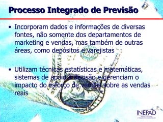 Processo Integrado de Previsão

• Incorporam dados e informações de diversas
  fontes, não somente dos departamentos de
  marketing e vendas, mas também de outras
  áreas, como depósitos e varejistas

• Utilizam técnicas estatísticas e matemáticas,
  sistemas de apoio à decisão e gerenciam o
  impacto do esforço de vendas sobre as vendas
  reais
 