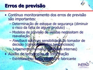 Erros de previsão
• Contínuo monitoramento dos erros de previsão
  são importantes:
  – Determinação de estoque de segurança (diminuir
    o risco da falta de algum produto)
  – Modelos de previsão de vendas necessitam de
    reavaliação
  – Feedback sobre as sensibilidade do tomador de
    decisão (comportamentos tendenciosos)
  – Julgamentos humanos (pressões internas)
• Auxílio de tecnologias de informação
  – Estreitamento entre varejista e fabricante
 