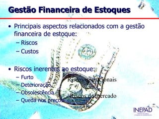 Gestão Financeira de Estoques

• Principais aspectos relacionados com a gestão
  financeira de estoque:
  – Riscos
  – Custos

• Riscos inerentes ao estoque:
  –   Furto            Riscos operacionais
  –   Deterioração
  –   Obsolescência
                        Riscos de mercado
  –   Queda nos preços
 