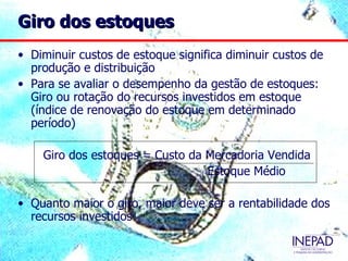 Giro dos estoques
• Diminuir custos de estoque significa diminuir custos de
  produção e distribuição
• Para se avaliar o desempenho da gestão de estoques:
  Giro ou rotação do recursos investidos em estoque
  (índice de renovação do estoque em determinado
  período)

    Giro dos estoques = Custo da Mercadoria Vendida
                                 Estoque Médio

• Quanto maior o giro, maior deve ser a rentabilidade dos
  recursos investidos
 