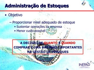Administração de Estoques
• Objetivo
  – Proporcionar nível adequado de estoque
     • Sustentar operações da empresa
     • Menor custo possível


        A DECISÃO DE QUANTO E QUANDO
     COMPRAR É UMA DAS MAIS IMPORTANTES
            NA GESTÃO DE ESTOQUES
 