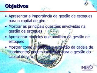 Objetivos

• Apresentar a importância da gestão de estoques
  para o capital de giro
• Mostrar as principais questões envolvidas na
  gestão de estoques
• Apresentar modelos que auxiliam na gestão de
  estoques
• Mostrar como a logística e a gestão da cadeia de
  suprimentos podem contribuir para a gestão do
  capital de giro
 