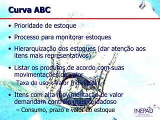 Curva ABC
• Prioridade de estoque
• Processo para monitorar estoques
• Hierarquização dos estoques (dar atenção aos
  itens mais representativos)
• Listar os produtos de acordo com suas
  movimentações de valor
  Taxa de uso x Valor Individual
• Itens com alta movimentação de valor
  demandam controle mais cuidadoso
  – Consumo, prazo e valor do estoque
 