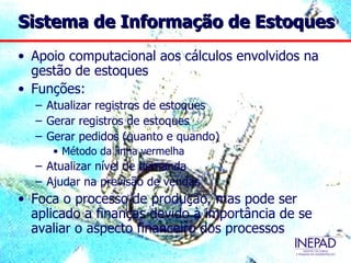 Sistema de Informação de Estoques
• Apoio computacional aos cálculos envolvidos na
  gestão de estoques
• Funções:
  – Atualizar registros de estoques
  – Gerar registros de estoques
  – Gerar pedidos (quanto e quando)
     • Método da linha vermelha
  – Atualizar nível de demanda
  – Ajudar na previsão de vendas
• Foca o processo de produção, mas pode ser
  aplicado a finanças devido à importância de se
  avaliar o aspecto financeiro dos processos
 