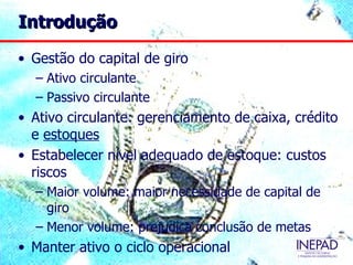 Introdução

• Gestão do capital de giro
  – Ativo circulante
  – Passivo circulante
• Ativo circulante: gerenciamento de caixa, crédito
  e estoques
• Estabelecer nível adequado de estoque: custos
  riscos
  – Maior volume: maior necessidade de capital de
    giro
  – Menor volume: prejudica conclusão de metas
• Manter ativo o ciclo operacional
 
