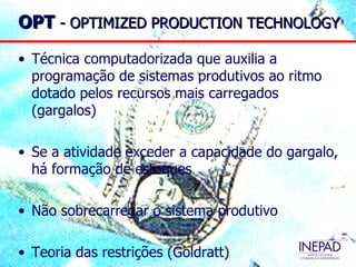 OPT - OPTIMIZED PRODUCTION TECHNOLOGY

• Técnica computadorizada que auxilia a
  programação de sistemas produtivos ao ritmo
  dotado pelos recursos mais carregados
  (gargalos)

• Se a atividade exceder a capacidade do gargalo,
  há formação de estoques

• Não sobrecarregar o sistema produtivo

• Teoria das restrições (Goldratt)
 