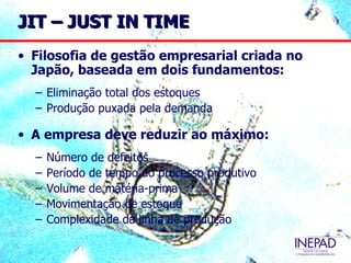 JIT – JUST IN TIME
• Filosofia de gestão empresarial criada no
  Japão, baseada em dois fundamentos:
  – Eliminação total dos estoques
  – Produção puxada pela demanda

• A empresa deve reduzir ao máximo:
  –   Número de defeitos
  –   Período de tempo do processo produtivo
  –   Volume de matéria-prima
  –   Movimentação de estoque
  –   Complexidade da linha de produção
 