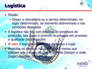 Logística
• Missão:
   – Dispor a mercadoria ou o serviço determinado, no
     lugar determinado, no momento determinado e nas
     condições desejadas
• A logística não lida com detalhes de processos de
  produção, tais como o controle do estoque em processo
  e qualidade das operações
• O valor é expresso em termos de tempo e lugar
• Produtos ou serviços não tem valor a menos que
  estejam sob a posse do cliente quando (tempo) e onde
  (lugar) desejam consumí-lo
 