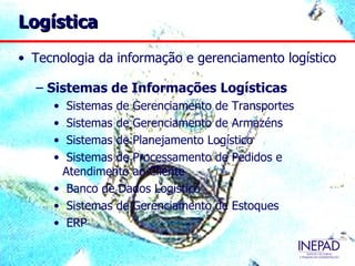 Logística
• Tecnologia da informação e gerenciamento logístico

  – Sistemas de Informações Logísticas
     • Sistemas de Gerenciamento de Transportes
     • Sistemas de Gerenciamento de Armazéns
     • Sistemas de Planejamento Logístico
     • Sistemas de Processamento de Pedidos e
      Atendimento ao Cliente
     • Banco de Dados Logístico
     • Sistemas de Gerenciamento de Estoques
     • ERP
 