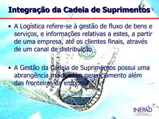 Integração da Cadeia de Suprimentos

• A Logística refere-se à gestão de fluxo de bens e
  serviços, e informações relativas a estes, a partir
  de uma empresa, até os clientes finais, através
  de um canal de distribuição

• A Gestão da Cadeia de Suprimentos possui uma
  abrangência maior, com gerenciamento além
  das fronteiras da empresa
 