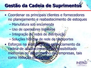 Gestão da Cadeia de Suprimentos

• Coordenar os principais clientes e fornecedores
  no planejamento e reabastecimento de estoques
  – Manufatura sob encomenda
  – Uso de operadores logísticos
  – Integração de redes de distribuição
  – Soluções híbridas de rede de transportes
• Esforços na integração do gerenciamento da
  cadeia de abastecimento têm possibilitado
  melhorias no desempenho das empresas, tais
  como redução dos custos
 