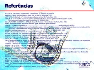 Referências
ALLEN, W. B. The Logistics Revolution and Transportation. In: Annals of the American
Academy of Political and Social Science. Sage. USA. pp. 106-16, September, 1997
ASSAF NETO, A.; SILVA, C. A. T. Administração do Capital de Giro. São Paulo, Atlas, 1997.
ATHIÉ, E. Os novos desafios do consumo e como as empresas de classe mundial estão respondendo a estes desafios.
      http://www.aslog.org.br/Download/Accenture.zip (19/10/2002), 2002.
BAILY, P.; FARMER, D; JESSOP, D.; JONES, D. Compras: Princípios e Administração. São Paulo, Atlas, 2000.
BNDES.. Arranjos e Sistemas Produtivos Locais e as Novas Políticas de Desenvolvimento
Industrial e Tecnológico. Disponível em www.bndes.gov.br/conhecimento/notatec/ntecis.pdf. Acesso em janeiro de 2005.
BNDES-Banco Nacional de Desenvolvimento Econômico. Arranjos e Sistemas Produtivos Locais e as Novas Políticas de Desenvolvimento Industrial e
      Tecnológico. Disponível em www.bndes.gov.br/conhecimento/notatec/ntecis.pdf. Acesso em julho de 2005.
BORGES, A. Logística Colaborativa. http://www.aslog.org.br/Download/Logistica.zip (19/10/2002), 2002.
BRAGA, R. Fundamentos e Técnicas de Administração Financeira. São Paulo: Atlas, 1995.
BRIGHAN, E.; WESTON, J. F. Administração Financeira das Empresas. Rio de Janeiro, Interamericana, 1979.
BRIGHAN, E.; WESTON, J. F. Essentials of Managerial Finance. New York, Holt, Rinchart and Wiston, 1968.
DIAS, M. A. P. Administração de Materiais: uma Abordagem Logística. São Paulo, Atlas, 1996.
FLEURY, P. F.; WANKE, P.; FIGUEIREDO, F. F. Logística Empresarial. São Paulo, Atlas, 2000.
FORTES, Rogério Rezende Sá. Impacto do Aumento da Complexidade do Veículo na Cadeia Logística: no caso da Fiat Automóveis S.A. Universidade
      Federal de Santa Catarina. 2001 (dissertação em Engenharia da Produção).
GITMAN, L. J. Princípios de Administração Financeira. São Paulo, Harbra, 1997.
GOLDRATT, W. M.; COX, J. The Goal. North River Press, 1986.
LANGLEY, J. C. The Evolution of Logistics Concept. Journal of Business Logistics. V. 7, n 2, pp.1-13.
MARIANO, S. A Tecnologia da Informação Aplicada no Desenvolvimento dos Processos Logísticos. http://www.aslog.org.br/Download/ibmec.zip
      (19/10/2002), 2002.
MUSETTI, M. A. A Identificação da Entidade Gestora Logística; uma Contribuição para seu Processo de Formação e Educação. Tese (Doutorado).
      Escola de Engenharia de São Carlos, Universidade de São Paulo, São Carlos, 2000.
ORLICKY, J. Material Requirements Planning. McGraw-Hill, 1975.
PADOVEZE, C. L. Contabilidade Gerencial. São Paulo: Atlas, 1997
SLACK, N., CHAMBERS, S., JOHNSTON, R. Administração da Produção. São Paulo: Atlas, 2002. 2ª Edição.
SLACK, N., CHAMBERS, S., JOHNSTON, R. Administração da Produção. 2ª ed. São Paulo: Atlas, 2002.
SOUSA, A. F.; LUPORINI, C. E. M.; SOUZA, M. S. Gestão do Capital de Giro. Caderno de Pesquisas em Administração. São Paulo, v.1, n. 3, 1996.
WANKE, P. O Processo de Previsão de Vendas nas Empresas: aspectos organizacionais e tecnológicos.www.coppead.ufrj.br/pesquisa/cel. Acesso em
      2004.
WIGHT, O. Manufacturing Resources Planning: MRP II. Oliver Wight Ltd., 1984.
 
