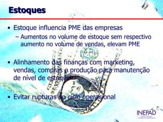 Estoques

• Estoque influencia PME das empresas
  – Aumentos no volume de estoque sem respectivo
    aumento no volume de vendas, elevam PME

• Alinhamento das finanças com marketing,
  vendas, compras e produção para manutenção
  de nível de estoque

• Evitar rupturas no ciclo operacional
 