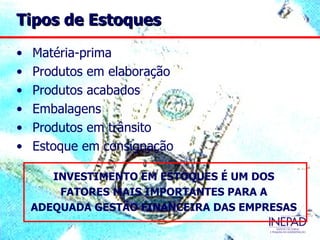 Tipos de Estoques

•   Matéria-prima
•   Produtos em elaboração
•   Produtos acabados
•   Embalagens
•   Produtos em trânsito
•   Estoque em consignação

       INVESTIMENTO EM ESTOQUES É UM DOS
        FATORES MAIS IMPORTANTES PARA A
    ADEQUADA GESTÃO FINANCEIRA DAS EMPRESAS
 