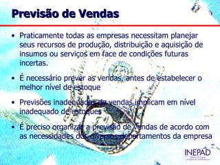 Previsão de Vendas
• Praticamente todas as empresas necessitam planejar
  seus recursos de produção, distribuição e aquisição de
  insumos ou serviços em face de condições futuras
  incertas.
• É necessário prever as vendas, antes de estabelecer o
  melhor nível de estoque
• Previsões inadequadas de vendas implicam em nível
  inadequado de estoques

• É preciso organizar a previsão de vendas de acordo com
  as necessidades dos diversos departamentos da empresa
 