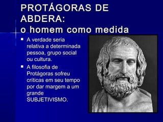 PROTÁGORAS DE
ABDERA:
o homem como medida
   A verdade seria
    relativa a determinada
    pessoa, grupo social
    ou cultura.
   A filosofia de
    Protágoras sofreu
    críticas em seu tempo
    por dar margem a um
    grande
    SUBJETIVISMO.
 