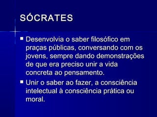 SÓCRATES

   Desenvolvia o saber filosófico em
    praças públicas, conversando com os
    jovens, sempre dando demonstrações
    de que era preciso unir a vida
    concreta ao pensamento.
   Unir o saber ao fazer, a consciência
    intelectual à consciência prática ou
    moral.
 