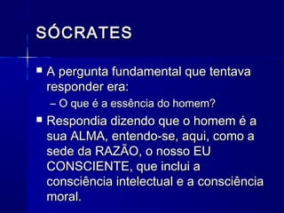 SÓCRATES

   A pergunta fundamental que tentava
    responder era:
    – O que é a essência do homem?
   Respondia dizendo que o homem é a
    sua ALMA, entendo-se, aqui, como a
    sede da RAZÃO, o nosso EU
    CONSCIENTE, que inclui a
    consciência intelectual e a consciência
    moral.
 