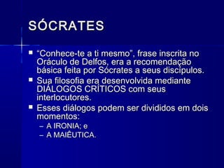 SÓCRATES
   “Conhece-te a ti mesmo”, frase inscrita no
    Oráculo de Delfos, era a recomendação
    básica feita por Sócrates a seus discípulos.
   Sua filosofia era desenvolvida mediante
    DIÁLOGOS CRÍTICOS com seus
    interlocutores.
   Esses diálogos podem ser divididos em dois
    momentos:
    – A IRONIA; e
    – A MAIÊUTICA.
 