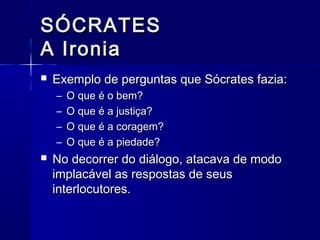 SÓCRATES
A Ironia
   Exemplo de perguntas que Sócrates fazia:
    –   O que é o bem?
    –   O que é a justiça?
    –   O que é a coragem?
    –   O que é a piedade?
   No decorrer do diálogo, atacava de modo
    implacável as respostas de seus
    interlocutores.
 
