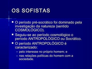 OS SOFISTAS

   O período pré-socrático foi dominado pela
    investigação da natureza (sentido
    COSMOLÓGICO).
   Seguiu-se ao período cosmológico o
    período ANTROPOLÓGICO ou Socrático.
   O período ANTROPOLÓGICO é
    caracterizado:
    – pelo interesse no próprio homem; e
    – nas relações políticas do homem com a
      sociedade.
 