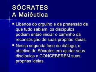 SÓCRATES
A Maiêutica
   Libertos do orgulho e da pretensão de
    que tudo sabiam, os discípulos
    podiam então iniciar o caminho da
    reconstrução de suas próprias idéias.
   Nessa segunda fase do diálogo, o
    objetivo de Sócrates era ajudar seus
    discípulos a CONCEBEREM suas
    próprias idéias.
 