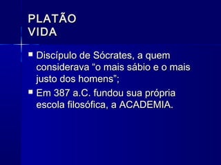 PLATÃO
VIDA
   Discípulo de Sócrates, a quem
    considerava “o mais sábio e o mais
    justo dos homens”;
   Em 387 a.C. fundou sua própria
    escola filosófica, a ACADEMIA.
 