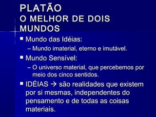 PLATÃO
O MELHOR DE DOIS
MUNDOS
   Mundo das Idéias:
    – Mundo imaterial, eterno e imutável.
   Mundo Sensível:
    – O universo material, que percebemos por
      meio dos cinco sentidos.
   IDÉIAS  são realidades que existem
    por si mesmas, independentes do
    pensamento e de todas as coisas
    materiais.
 