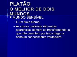 PLATÃO
O MELHOR DE DOIS
MUNDOS
   MUNDO SENSÍVEL:
    – É um fluxo eterno.
    – As coisas materiais são meras
      aparências, sempre se transformando, e
      que não permitem por isso chegar a
      nenhum conhecimento verdadeiro.
 