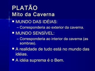 PLATÃO
Mito da Caverna
   MUNDO DAS IDÉIAS:
    – Corresponderia ao exterior da caverna.
   MUNDO SENSÍVEL:
    – Corresponderia ao interior da caverna (as
      sombras).
   A realidade de tudo está no mundo das
    idéias.
   A idéia suprema é o Bem.
 