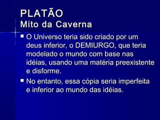 PLATÃO
Mito da Caverna
   O Universo teria sido criado por um
    deus inferior, o DEMIURGO, que teria
    modelado o mundo com base nas
    idéias, usando uma matéria preexistente
    e disforme.
   No entanto, essa cópia seria imperfeita
    e inferior ao mundo das idéias.
 