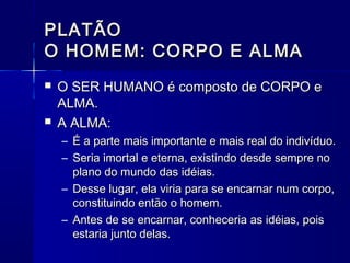 PLATÃO
O HOMEM: CORPO E ALMA
   O SER HUMANO é composto de CORPO e
    ALMA.
   A ALMA:
    – É a parte mais importante e mais real do indivíduo.
    – Seria imortal e eterna, existindo desde sempre no
      plano do mundo das idéias.
    – Desse lugar, ela viria para se encarnar num corpo,
      constituindo então o homem.
    – Antes de se encarnar, conheceria as idéias, pois
      estaria junto delas.
 