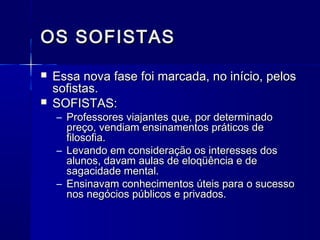 OS SOFISTAS
   Essa nova fase foi marcada, no início, pelos
    sofistas.
   SOFISTAS:
    – Professores viajantes que, por determinado
      preço, vendiam ensinamentos práticos de
      filosofia.
    – Levando em consideração os interesses dos
      alunos, davam aulas de eloqüência e de
      sagacidade mental.
    – Ensinavam conhecimentos úteis para o sucesso
      nos negócios públicos e privados.
 