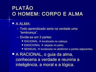 PLATÃO
O HOMEM: CORPO E ALMA
   A ALMA:
    – Todo aprendizado seria na verdade uma
      “lembrança”.
    – Divide-se em 3 partes:
          RACIONAL  localizada na cabeça;
          EMOCIONAL  alojada no peito;
          SENSUAL  localizada no abdômen e partes adjacentes.
   A RACIONAL, o guia da alma,
    conheceria a verdade e reuniria a
    inteligência, a moral e a lógica.
 