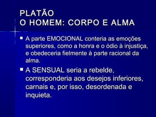 PLATÃO
O HOMEM: CORPO E ALMA
   A parte EMOCIONAL conteria as emoções
    superiores, como a honra e o ódio à injustiça,
    e obedeceria fielmente à parte racional da
    alma.
   A SENSUAL seria a rebelde,
    corresponderia aos desejos inferiores,
    carnais e, por isso, desordenada e
    inquieta.
 
