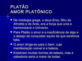 PLATÃO
AMOR PLATÔNICO
   Na mitologia grega, o deus Eros, filho de
    Afrodite e de Ares, era a força que unia e
    harmonizava o Universo.
   Para Platão o amor é a insuficiência de algo e
    o desejo de conquistar aquilo de que sentimos
    falta.
   O amor dirige-se para o bem, cuja
    manifestação visível é a beleza.
   Existiriam muitas formas de beleza, mas a
    sabedoria seria a maior de todas.
 