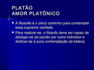 PLATÃO
AMOR PLATÔNICO
   A filosofia é o único caminho para contemplar
    essa suprema verdade.
   Para realizar-se, o filósofo deve ser capaz de
    desligar-se da paixão por outro indivíduo e
    dedicar-se à pura contemplação da beleza.
 