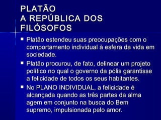 PLATÃO
A REPÚBLICA DOS
FILÓSOFOS
   Platão estendeu suas preocupações com o
    comportamento individual à esfera da vida em
    sociedade.
   Platão procurou, de fato, delinear um projeto
    político no qual o governo da pólis garantisse
    a felicidade de todos os seus habitantes.
   No PLANO INDIVIDUAL, a felicidade é
    alcançada quando as três partes da alma
    agem em conjunto na busca do Bem
    supremo, impulsionada pelo amor.
 