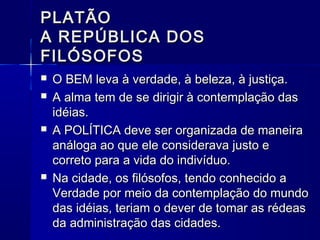 PLATÃO
A REPÚBLICA DOS
FILÓSOFOS
   O BEM leva à verdade, à beleza, à justiça.
   A alma tem de se dirigir à contemplação das
    idéias.
   A POLÍTICA deve ser organizada de maneira
    análoga ao que ele considerava justo e
    correto para a vida do indivíduo.
   Na cidade, os filósofos, tendo conhecido a
    Verdade por meio da contemplação do mundo
    das idéias, teriam o dever de tomar as rédeas
    da administração das cidades.
 