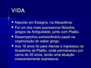VIDA

   Nascido em Estagira, na Macedônia.
   Foi um dos mais expressivos filósofos
    gregos da Antiguidade, junto com Platão.
   Desempenhou extraordinário papel na
    organização do saber grego.
   Aos 18 anos foi para Atenas e ingressou na
    Academia de Platão, onde permaneceu por
    cerca de 20 anos, tendo uma atuação
    crescentemente expressiva.
 