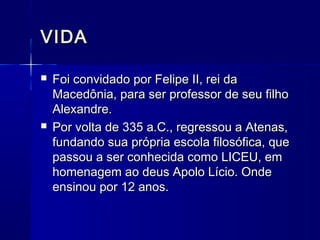 VIDA

   Foi convidado por Felipe II, rei da
    Macedônia, para ser professor de seu filho
    Alexandre.
   Por volta de 335 a.C., regressou a Atenas,
    fundando sua própria escola filosófica, que
    passou a ser conhecida como LICEU, em
    homenagem ao deus Apolo Lício. Onde
    ensinou por 12 anos.
 