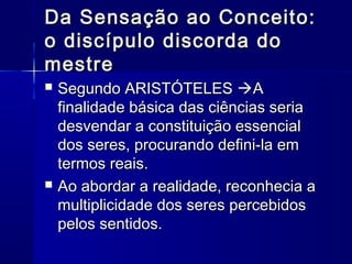 Da Sensação ao Conceito:
o discípulo discorda do
mestre
   Segundo ARISTÓTELES A
    finalidade básica das ciências seria
    desvendar a constituição essencial
    dos seres, procurando defini-la em
    termos reais.
   Ao abordar a realidade, reconhecia a
    multiplicidade dos seres percebidos
    pelos sentidos.
 