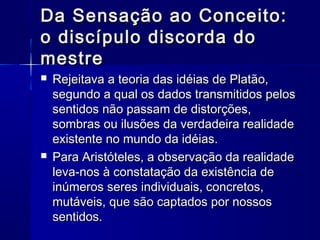 Da Sensação ao Conceito:
o discípulo discorda do
mestre
   Rejeitava a teoria das idéias de Platão,
    segundo a qual os dados transmitidos pelos
    sentidos não passam de distorções,
    sombras ou ilusões da verdadeira realidade
    existente no mundo da idéias.
   Para Aristóteles, a observação da realidade
    leva-nos à constatação da existência de
    inúmeros seres individuais, concretos,
    mutáveis, que são captados por nossos
    sentidos.
 