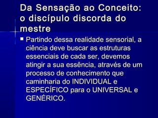 Da Sensação ao Conceito:
o discípulo discorda do
mestre
   Partindo dessa realidade sensorial, a
    ciência deve buscar as estruturas
    essenciais de cada ser, devemos
    atingir a sua essência, através de um
    processo de conhecimento que
    caminharia do INDIVIDUAL e
    ESPECÍFICO para o UNIVERSAL e
    GENÉRICO.
 