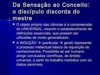 Da Sensação ao Conceito:
o discípulo discorda do
mestre
   O objeto próprio das ciências é a compreensão
    do UNIVERSAL, visando o estabelecimento de
    definições essenciais, que possam ser
    utilizadas de modo generalizado.
   A INDUÇÃO  (particular  geral) representa
    o processo intelectual básico de aquisição de
    conhecimentos. Possibilita ao ser humano
    atingir conclusões científicas, de âmbito
    universal, a partir do trabalho metódico com os
    dados sensíveis.
 